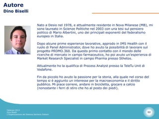 Autore
Dino Biselli


                                  Nato a Desio nel 1978, e attualmente residente in Nova Milanese (MB), mi
                                  sono laureato in Scienze Politiche nel 2003 con una tesi sul pensiero
                                  politico di Mario Albertini, uno dei principali esponenti del federalismo
                                  europeo in Italia.

                                  Dopo alcune prime esperienze lavorative, approdo in IMS Health con il
                                  ruolo di Panel Administrator, dove ho avuto la possibilità di lavorare sul
                                  progetto PROMO.360. Da questo primo contatto con il mondo delle
                                  ricerche di mercato in campo farmaceutico, ho poi avuto un’esperienza di
                                  Market Research Specialist in campo Pharma presso Sthetos.

                                  Attualmente ho la qualifica di Process Analyst presso la TeleTu Unit di
                                  Vodafone.

                                  Fin da piccolo ho avuto la passione per la storia, alla quale nel corso del
                                  tempo si è aggiunto un interesse per la macroeconomia e il diritto
                                  pubblico. Mi piace correre, andare in bicicletta, giocare a calcio
                                  (nonostante i ferri di stiro che ho al posto dei piedi).




 Febbraio 2013
 Dino Biselli                                                                                               60
 L’Organizzazione del Sistema Sanitario Italiano
 