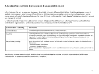 4. Leadership: esempio di evoluzione di un concetto chiave
Infine, la Leadership se è un processo, deve essere descrivibile in termini di funzioni (attività) che l’analisi empirica deve essere in
grado di mostrare essere agite in modo diffuso all’interno dell’organizzazione, senza il predominio di un ruolo particolare (come
invece accade nel modello classico della Leadership in cui chi riveste in ultima analisi il ruolo di guida/ indirizzo complessivo è sempre
una manager di vertice).
La letteratura non è univoca nella suddivisione in funzioni della Leadership. Utilizzerò uno schema particolare, quello adattato al
contesto delle organizzazioni a carattere burocratico, in cui rientra sicuramente il settore bancario (6):
Nei prossimi paragrafi approfondiamo la natura delle funzioni Adattiva e Facilitatrice, in quanto rispettivamente generativa e
consolidatrice in nuove Istituzioni dei fenomeni di Emergenza.
11
Funzione della Leadership Descrizione
Amministrativa Le forme manageriali classiche delle strutture di natura burocratica
Adattiva Leadership informale (non è attribuita ad alcun ruolo specifico) cui ogni agente può contribuire essendo una
caratteristica potenziale di ogni micro interazione ed il cui scopo è quello di provocare/ stimolare lo status quo (ed
in particolare la Leadership Amministrativa e le Capacità Operative e Manageriali classiche) realizzando una
condizione di Tensione Adattiva
Facilitatrice (Enablig) Agisce all’interfaccia fra le prime due funzioni, per nutrire lo scambio fra i due tipi di agenti, formali ed informali, e
di dinamiche:
• amministrazione vs adattamento;
• innovazione vs organizzazione.
Quindi è cross-level ed è deputata anche a creare le condizioni favorevoli per una funzione Adattiva permanente ed
efficace.
 