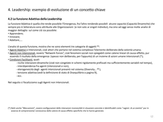 12
4. Leadership: esempio di evoluzione di un concetto chiave
4.2 La funzione Adattiva della Leadership
La funzione Adattiva è quella che rende possibile l’Emergenza, fra l’altro rendendo possibili alcune capacità (Capacità Dinamiche) che
sempre più in letteratura sono attribuite alle Organizzazioni (e non solo ai singoli individui), ma sino ad oggi senza molte analisi di
maggior dettaglio sul come ciò sia possibile:
• Apprendere;
• Innovare;
• Adattare,….
L’analisi di questa funzione, mostra che ne sono elementi tre categorie di oggetti (6):
• Agenti Adattivi o Intenzionali, cioè attori che portano nel sistema complesso l’elemento deliberato della volontà umana;
• Agenti non Intenzionali, ovvero “Network Forces”, cioè fenomeni sociali non spiegabili come catene lineari di causa-effetto, pur
essendo il risultato della emergenza (spesso non deliberata, per l’appunto) di un insieme di azioni umane intenzionali (*);
• Condizioni Facilitanti, quali:
- ricche interazioni dinamiche (cioè non congelate in schemi rigidamente prefissati ma sufficientemente variabili nel tempo),
- interdipendenza fra agenti (intenzionali e non),
- eterogeneicità degli agenti intenzionali presenti nel sistema (Diversity… (8) ),
- tensione adattiva (vedi la definizione di stato di Disequilibrio a pagina 9),
- ecc.
Nel seguito ci focalizziamo sugli Agenti non Intenzionali.
(*) Detti anche “Meccanismi”, ovvero configurazioni delle interazioni riconoscibili in situazioni concrete e identificabili come “ragioni di un evento” pur in
assenza di comprensione/ conoscenza delle catene di causa-effetto specifiche che lo hanno generato
 