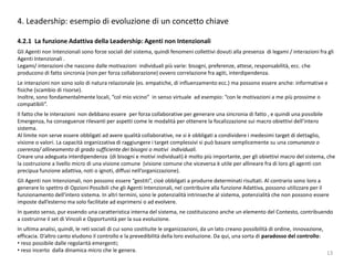 13
4. Leadership: esempio di evoluzione di un concetto chiave
4.2.1 La funzione Adattiva della Leadership: Agenti non Intenzionali
Gli Agenti non Intenzionali sono forze sociali del sistema, quindi fenomeni collettivi dovuti alla presenza di legami / interazioni fra gli
Agenti Intenzionali .
Legami/ interazioni che nascono dalle motivazioni individuali più varie: bisogni, preferenze, attese, responsabilità, ecc. che
producono di fatto sincronia (non per forza collaborazione) ovvero correlazione fra agiti, interdipendenza.
Le interazioni non sono solo di natura relazionale (es. empatiche, di influenzamento ecc.) ma possono essere anche: informative e
fisiche (scambio di risorse).
Inoltre, sono fondamentalmente locali, “col mio vicino” in senso virtuale ad esempio: “con le motivazioni a me più prossime o
compatibili”.
Il fatto che le interazioni non debbano essere per forza collaborative per generare una sincronia di fatto , e quindi una possibile
Emergenza, ha conseguenze rilevanti per aspetti come le modalità per ottenere la focalizzazione sui macro obiettivi dell’intero
sistema.
Al limite non serve essere obbligati ad avere qualità collaborative, ne si è obbligati a condividere i medesimi target di dettaglio,
visione o valori. La capacità organizzativa di raggiungere i target complessivi si può basare semplicemente su una comunanza o
coerenza/ allineamento di grado sufficiente dei bisogni o motivi individuali.
Creare una adeguata interdipendenza (di bisogni e motivi individuali) è molto più importante, per gli obiettivi macro del sistema, che
la costruzione a livello micro di una visione comune (visione comune che viceversa è utile per allineare fra di loro gli agenti con
precipua funzione adattiva, noti o ignoti, diffusi nell’organizzazione).
Gli Agenti non Intenzionali, non possono essere “gestiti”, cioè obbligati a produrre determinati risultati. Al contrario sono loro a
generare lo spettro di Opzioni Possibili che gli Agenti Intenzionali, nel contribuire alla funzione Adattiva, possono utilizzare per il
funzionamento dell’intero sistema. In altri termini, sono le potenzialità intrinseche al sistema, potenzialità che non possono essere
imposte dall’esterno ma solo facilitate ad esprimersi o ad evolvere.
In questo senso, pur essendo una caratteristica interna del sistema, ne costituiscono anche un elemento del Contesto, contribuendo
a costruirne il set di Vincoli e Opportunità per la sua evoluzione.
In ultima analisi, quindi, le reti sociali di cui sono costituite le organizzazioni, da un lato creano possibilità di ordine, innovazione,
efficacia. D’altro canto eludono il controllo e la prevedibilità della loro evoluzione. Da qui, una sorta di paradosso del controllo:
• reso possibile dalle regolarità emergenti;
• reso incerto dalla dinamica micro che le genera.
 