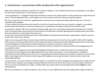 1. Introduzione: La percezione della complessità nelle organizzazioni
Nella nostra esperienza quotidiana, quello che non riusciamo a spiegare ,o che ci illudiamo solamente di comprendere, è cosi diffuso
che finisce per costituire per noi come l’acqua per il pesce.
I vecchi paradigmi (es.: la spiegazione della Storia attraverso le azioni dei capi, delle divinità o di altre grandi forze come gli interessi di
classe, l’influenza delle grandi idee o delle religioni ecc.) hanno sempre avuto limiti nelle loro capacità predittive.
Non sono solo gli eventi più recenti (es.: globalizzazione, accelerazione dei cambiamenti dettata dalle tecniche, ecc.) che hanno
invalidato questi paradigmi.
E’ anche accaduto che siamo divenuti più sensibili ai loro limiti di sempre, poiché ciò che non riusciamo a spiegare, o a prevedere,
diventa sempre più frequente ,in quanto più frequenti sono i cambiamenti, più rapida è l’evoluzione dei contesti sociali.
In particolare, è dagli anni 90 che è aumentata la frequenza degli eventi che ci sorprendono generando la percezione di un elevato
tasso di insuccesso delle nostre previsioni di lungo termine (crisi dello Stato nazionale, degli organismi di rappresentanza, dei sistemi
fiscali e previdenziali, crisi del sistema finanziario, ecc.)
Da ciò nasce la più acuta sensibilità moderna per l’imprevedibile nel mondo costruito dall’uomo: organizzazioni, imprese, comunità,
società, stati, sistemi sovra nazionali.
Inoltre non va trascurato l’influsso di alcune teorie scientifiche contemporanee. Così come nei due secoli fra XVIII e XIX la metafora
della macchina e del calcolo deterministico, nel XX quella del computer (simulazione) e della probabilità (quantistica), nel XXI secolo
è quella dell’organismo, dell’ecosistema e della complessità che sempre più permea la nostra cultura.
La fisica moderna ha cancellato l’illusione di un mondo deterministico, conoscibile con precisione infinita date le leggi generali e le
sue condizioni iniziali.
Il fallimento di alcuni programmi come quello dell’Intelligenza Artificiale Forte e la scoperta dei sistemi con comportamento
intrinsecamente caotico (governati da leggi perfettamente note a livello microscopico, ma dai comportamenti complessivi
irriducibilmente imprevedibili) sembra aver sancito l’impossibilità di comprendere/ governare/ prevedere l’evoluzione di molti ambiti
(dalla meteorologia ai mercati finanziari, dallo sviluppo dell’intelligenza umana agli ecosistemi) , almeno con gli strumenti ed i
metodi oggi disponibili.
La prova dei fatti, e la ricerca scientifica, sembrano indicare la necessità da un lato di sviluppare nuovi approcci per lo studio di questi
cosi detti sistemi complessi (nel prosieguo di questa riflessione cercheremo di fornire alcuni spunti su questi sviluppi), dall’altro di
fornire una chiave interpretativa che integri i contributi delle varie scienze sociali sul tema organizzativo (vedere Figura 1 a titolo
esemplificativo)
Ma che cosa caratterizza un sistema complesso, cosa è il caos e in cosa si differenziano da cose semplicemente troppo complicate?
2
 