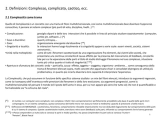 2. Definizioni: Complesso, complicato, caotico, ecc.
2.1 Complessità come trama
Quello di Complessità è un concetto con una trama di filoni multidimensionale, così come multidimensionale deve diventare l’approccio
conoscitivo, il pensare ai sistemi complessi (più punti di vista, discipline, livelli…) (1):
• Complicazione: groviglio diparti e delle loro interazioni che è possibile in linea di principio studiare separatamente (computer,
jumbo jet, software…) (*)
• Caso e disordine: quanti, entropia,…
• Caos: organizzazione emergente dal disordine (**)
• Singolarità e località: le interazioni hanno luogo localmente e la singolarità appare a varie scale: esseri viventi, società, sistemi
astronomici..
•Unità nella molteplicità: come di tutti i fenomeni caratterizzati da una organizzazione fra elementi, dai viventi alle società, che
presentano una continua circolarità di causa-effetto per la presenza del meccanismo di feedback, circolarità
tale per cui la separazione delle parti a titolo di studio distrugge il fenomeno nel suo complesso, situazione
tanto più critica quanto si tratta di singolarità (***)
• Apertura e sfumatura dei concetti: onda – particella, causa- effetto, oggetto – soggetto, organismo- ambiente…. come conseguenza della
trama di fenomeni elencati sopra, molti concetti che apparivano chiari e consolidati divengono di utilità più
problematica, in quanto più incerta diventa la loro capacità di interpretare l’esperienza.
La Complessità, che può assumere in funzione dello specifico sistema studiato un mix dei filoni elencati, introduce sia argomenti regressivi,
come la ricomparsa dell’incertezza nelle previsioni dei fenomeni e della loro evoluzione, sia argomenti progressivi, come la
multidimensionalità nel pensare il mondo ed il posto dell’uomo in esso, per cui non appare più vero che tutto ciò che non è quantificabile o
formalizzabile sia “la schiuma del reale”.
(*) Un Jumbo o un computer sono complicati, non complessi. Infatti il loro comportamento è perfettamente prevedibile sulla base di quello delle parti che li
compongono. In un sistema complesso, questa conoscenza del livello micro non assicura invece la medesima capacità di previsione a livello macro
(**) Definizione di EMERGENZA: caratteristica, fenomeno, comportamento rilevabile empiricamente ma non deducibile logicamente dal comportamento delle parti
di cui il sistema è composto. Queste caratteristiche inoltre, esercitano retro-azoni (feedback) sulle parti, influendo sui comportamenti che le hanno generate
(***) <<Posso comprendere un tutto solo se conosco le parti in modo specifico, ma posso comprendere le parti solo se conosco il tutto>>
“Pensieri”, Blaise Pascal 4
 
