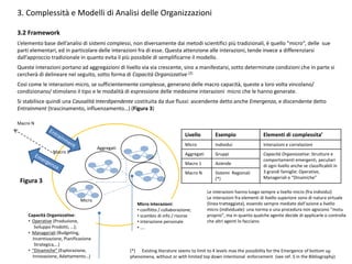 3. Complessità e Modelli di Analisi delle Organizzazioni
3.2 Framework
L’elemento base dell’analisi di sistemi complessi, non diversamente dai metodi scientifici più tradizionali, è quello “micro”, delle sue
parti elementari, ed in particolare delle interazioni fra di esse. Questa attenzione alle interazioni, tende invece a differenziarsi
dall’approccio tradizionale in quanto evita il più possibile di semplificarne il modello.
Queste interazioni portano ad aggregazioni di livello via via crescente, sino a manifestarsi, sotto determinate condizioni che in parte si
cercherà di delineare nel seguito, sotto forma di Capacità Organizzative (2)
Così come le interazioni micro, se sufficientemente complesse, generano delle macro capacità, queste a loro volta vincolano/
condizionano/ stimolano il tipo e le modalità di espressione delle medesime interazioni micro che le hanno generate.
Si stabilisce quindi una Causalità Interdipendente costituita da due flussi: ascendente detto anche Emergenza, e discendente detto
Entrainment (trascinamento, influenzamento…) (Figura 3)
Micro
Aggregati
Macro 1
Macro N
Livello Esempio Elementi di complessita’
Micro Individui Interazioni e correlazioni
Aggregati Gruppi Capacità Organizzative: Strutture e
comportamenti emergenti, peculiari
di ogni livello anche se classificabili in
3 grandi famiglie: Operative,
Manageriali e “Dinamiche”
Macro 1 Aziende
Macro N Sistemi Regionali
(*)
Figura 3
Micro interazioni:
• conflitto / collaborazione;
• scambio di info / risorse
• interazione personale
• ….
Capacità Organizzative:
• Operative (Produzione,
Sviluppo Prodotti, …);
• Manageriali (Budgeting,
Incentivazione, Pianificazione
Strategica,…)
• “Dinamiche” (Esplorazione,
Innovazione, Adattamento…)
(*) Existing literature seems to limit to 4 levels max the possibility for the Emergence of bottom up
phenomena, without or with limited top down intentional enforcement (see ref. 5 in the Bibliography)
Le interazioni hanno luogo sempre a livello micro (fra individui)
Le interazioni fra elementi di livello superiore sono di natura virtuale
(linea tratteggiata), essendo sempre mediate dall’azione a livello
micro (individuale): una norma o una procedura non agiscono “motu
proprio”, ma in quanto qualche agente decide di applicarle o controlla
che altri agenti lo facciano.
7
 