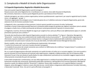 3. Complessità e Modelli di Analisi delle Organizzazioni
3.3 Capacità Organizzative, Regolarità e Modello Burocratico
Cosa sono queste Capacità Organizzative e perché emergono ?
Possono essere viste come Regolarità che si manifestano in un sistema. Sono delle Situazioni di Ripetitività.
Noi cerchiamo, favoriamo o creiamo queste Regolarità perché ci permettono di Fare Previsioni.
Individui eterogenei, per status e potere organizzativo, tentano quotidianamente esperimenti per scoprire regolarità locali (a livello
micro, o di aggregato – gruppi - ).
I fenomeni organizzativi che emergono sono il materiale grezzo da cui il collettivo costruisce le Capacità Organizzative, grazie alla
selezione di ciò che funziona scartando il resto.
La Regolarità, oltre a permetterci di fare previsioni, limita le opzioni possibili nei processi di scelta, facilitandoli.
Limitando a monte le alternative possibili favorisce la limitazione delle energie da spendere per vigilare/ controllare come le attività
di svolgono a livello micro, di fatto contribuendo ad allineare contemporaneamente l’operato di numerosi attori .
Le Regolarità, insomma, forniscono Modelli da seguire per scegliere/ fare, tanto più efficaci (cioè effettivamente capaci di controllo
previsione) quanto più sono condivisi (7).
Tornando alla classificazione delle Capacità Organizzative secondo lo schema adottato (2) in Figura 1: Operative, Manageriali e
“Dinamiche” , le prime due sono caratteristiche del modello delle strutture burocratiche (6). Gran parte delle organizzazioni fa
riferimento a questo modello ed in questo contesto teorico si sviluppa la teoria tradizionale della Leadership. Leadership che
coerentemente non potrà essere ricercata che al suo più alto livello, nel livello delle funzioni Manageriali Executive.
Questo modello, nella realtà, non è mai perfettamente implementato. Ad esempio:
• i confini fra le funzioni ed i ruoli sono in pratica sfumati/ sovrapposti;
• le modalità di esecuzione dei compiti raramente sono conformi al 100% (tanto che si definisce “sciopero bianco” la condizione di
pieno rispetto di norme e procedure…).
Per cui si parla di Organizzazione Informale coesistente con quella Formale e di solito con un accento negativo. Così come quando si
parla di contrasto fra Forze Razionali ed Irrazionali nelle organizzazioni, malgrado si debba prendere atto che la frequenza delle
interazioni fra pari è ben più elevata di quella diadica fra capo-collaboratore, portando ad una inevitabile maggiore opportunità di
influenzamento orizzontale (fra pari) che top down.
Il tema della Complessità si contestualizza ,nel caso delle organizzazioni a carattere burocratico (differenti ad esempio da quelle più
fortemente orientate alla conoscenza), diventando quello della coesistenza e dell’equilibrio fra le funzioni Operative e Manageriali
classiche e quelle che abbiamo definito “Dinamiche” o Adattive. Ovvero delle modalità con cui le capacità Adattive si possano
integrare, senza distruggere il sistema o essere distrutte da esso, nonchè della re integrazione delle dimensioni Formale/ Informale
e Razionale/ Irrazionale. Tema che verrà in parte affrontato nel paragrafo 4.
8
 