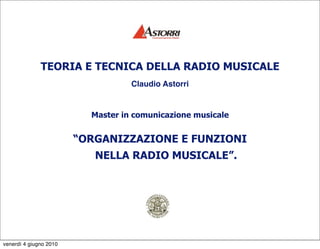 TEORIA E TECNICA DELLA RADIO MUSICALE
                                   Claudio Astorri


                          Master in comunicazione musicale


                        “ORGANIZZAZIONE E FUNZIONI
                           NELLA RADIO MUSICALE”.




venerdì 4 giugno 2010
 