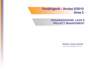 Fondirigenti – Avviso 2/2013
Area 2
ORGANIZZAZIONE, LEAN E
PROJECT MANAGEMENT
Relatore: Alvaro Busetti
alvaro.busetti@gmail.com
 