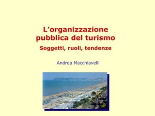 L’organizzazione
pubblica del turismo
Soggetti, ruoli, tendenze

     Andrea Macchiavelli
 