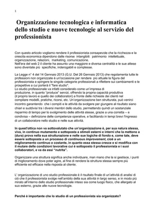 1 
Organizzazione tecnologica e informatica dello studio e nuove tecnologie al servizio del professionista 
Con questo articolo vogliamo rendere il professionista consapevole che la ricchezza e la crescita economica dipendono dalle risorse intangibili: patrimonio intellettuale, organizzazione, relazioni, marketing, comunicazione. 
Nell'era del web 2 il cliente ha assunto una maggiore e diversa centralità e le sue attese 
sono diventate più specifiche, inderogabili e complesse. 
La Legge n° 4 del 14 Gennaio 2013 (G.U. Del 26 Gennaio 2013) che regolamenta tutte le professioni non organizzate è un'occasione per rendere più attuale la figura del professionista e spingere le singole categorie professionali a riflettere sui cambiamenti e le prospettive a cui porterà il "fare studio". 
Lo studio professionale va infatti considerato come un’impresa di 
produzione, in quanto “produce” servizi, offrendo la propria capacità produttiva 
(il proprio lavoro e quello dei collaboratori) a fronte delle richieste dei clienti nel 
compilare modelli, pratiche, ricorsi, etc. Un’organizzazione ben strutturata, può venirci incontro garantendo che i compiti e le attività da svolgere per giungere al risultato siano chiari e suddivisi tra i diversi membri dello studio, permettendo quindi un sostanziale risparmio di tempo per lo svolgimento delle attività stesse, grazie a una corretta – e condivisa – definizione delle competenze operative, e facilitando in tempi brevi l'ingresso di un collaboratore nello studio e nelle sue attività. In quest'ottica non va sottovalutato che un’organizzazione è, per sua natura stessa, viva, in continuo mutamento e sottoposta a stimoli esterni e interni che la mettono a (dura) prova nella sua strutturazione e nelle sue logiche di fondo e, come tale, deve essere sottoposta a un processo di continuous improvement, cioè a un miglioramento continuo e costante, in quanto essa stessa cresce e si modifica con il mutare delle condizioni lavorative cui è sottoposto il professionista e i suoi collaboratori, e va da essi “nutrita”. 
Organizzare una struttura significa anche individuare, man mano che la si gestisce, i punti di miglioramento dove poter agire, al fine di rendere la struttura stessa sempre più efficiente ed efficace nella risposta al cliente. 
L' organizzazione di uno studio professionale è il risultato finale di un’attività di analisi di ciò che il professionista svolge nell’ambito della sua attività in largo senso, e in modo più mirato all’interno dello studio professionale inteso sia come luogo fisico, che allargato al suo esterno, grazie alle nuove tecnologie. 
Perché è importante che lo studio di un professionista sia organizzato?  