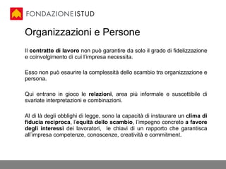 Il  contratto   di lavoro  non può garantire da solo il grado di fidelizzazione e coinvolgimento di cui l’impresa necessita.  Esso non può esaurire la complessità dello scambio tra organizzazione e persona. Qui entrano in gioco le  relazioni , area più informale e suscettibile di svariate interpretazioni e combinazioni. Al di là degli obblighi di legge, sono la capacità di instaurare un  clima di fiducia reciproca , l’ equità dello scambio , l’impegno concreto  a favore degli interessi  dei lavoratori,  le chiavi di un rapporto che garantisca all’impresa competenze, conoscenze, creatività e commitment.  Organizzazioni e Persone 