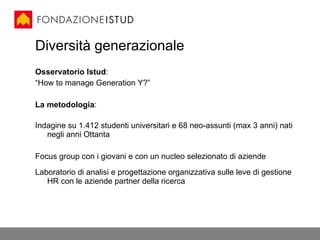 Diversità generazionale Osservatorio Istud : “ How to manage Generation Y?” La metodologia : Indagine su 1.412 studenti universitari e 68 neo-assunti (max 3 anni) nati negli anni Ottanta Focus group con i giovani e con un nucleo selezionato di aziende Laboratorio di analisi e progettazione organizzativa sulle leve di gestione HR con le aziende partner della ricerca 