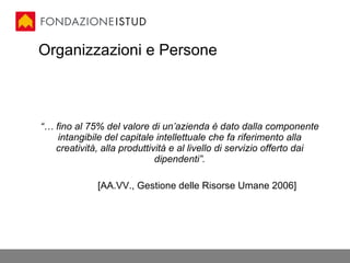 Organizzazioni e Persone “…  fino al 75% del valore di un’azienda è dato dalla componente intangibile del capitale intellettuale che fa riferimento alla creatività, alla produttività e al livello di servizio offerto dai dipendenti”. [AA.VV., Gestione delle Risorse Umane 2006] 