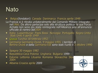 Nato
    Belgio(fondatori) Canada Danimarca Francia aprile 1949
La Francia si è ritirata unilateralmente dal Comando Militare Integrato
   nel1966. Da allora partecipa solo alla struttura politica: le sue Forze
   Armate non sono più state reintegrate nell'Alleanza sino all'annuncio
   ufficiale di rientro del2009
 Italia Lussemburgo Paesi Bassi Norvegia Portogallo Regno Unito
     Stati Uniti 4 aprile 1949
 Grecia Turchia 18 febbraio 1952
 Germania Germania Ovest. 9 maggio 1955 i territori di
   Berlino Ovest e della Germania Est sono stati riuniti il 3 ottobre 1990
   .
 Spagna 30 maggio 1982
 Repubblica Ceca Polonia Ungheria Bulgaria 1999
 Estonia Lettonia Lituania Romania Slovacchia Slovenia 29marzo
   2004
 Albania Croazia aprile 2009
 