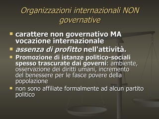 Organizzazioni internazionali NON
               governative
   carattere non governativo MA
    vocazione internazionale
   assenza di profitto nell'attività.
   Promozione di istanze politico-sociali
    spesso trascurate dai governi: ambiente,
    osservazione dei diritti umani, incremento
    del benessere per le fasce povere della
    popolazione
   non sono affiliate formalmente ad alcun partito
    politico
 