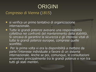 ORIGINI
Congresso di Vienna (1815)

   si verifica un primo tentativo di organizzazione
    internazionale.
   Tutte le grandi potenze avevano una responsabilità
    collettiva nei confronti del mantenimento della stabilità.
    Si cercava di garantire la sicurezza e gli interessi vitali di
    tutte le grandi potenze europee, comprese quelle
    sconfitte.
    Per la prima volta vi era la disponibilità a mettere da
    parte l’interesse individuale a favore di un sistema
    internazionale. Anche se poi, comunque, le consultazioni
    avvennero principalmente tra le grandi potenze e non tra
    tutti gli stati membri.
 