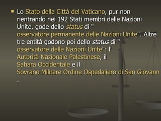    Lo Stato della Città del Vaticano, pur non
    rientrando nei 192 Stati membri delle Nazioni
    Unite, gode dello status di "
    osservatore permanente delle Nazioni Unite". Altre
    tre entità godono poi dello status di "
    osservatore delle Nazioni Unite": l'
    Autorità Nazionale Palestinese, il
    Sahara Occidentale e il
    Sovrano Militare Ordine Ospedaliero di San Giovanni
    .
 