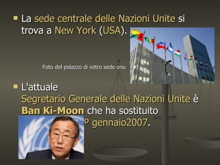    La sede centrale delle Nazioni Unite si
    trova a New York (USA).


         Foto del palazzo di vetro sede onu


   L'attuale
    Segretario Generale delle Nazioni Unite è
    Ban Ki-Moon che ha sostituito
    Kofi Annan il 1º gennaio2007.
 