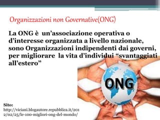 Organizzazioni non Governative(ONG)
La ONG è un’associazione operativa o
d’interesse organizzata a livello nazionale,
sono Organizzazioni indipendenti dai governi,
per migliorare la vita d’individui “svantaggiati
all’estero”
Sito:
http://viciani.blogautore.repubblica.it/201
2/02/25/le-100-migliori-ong-del-mondo/
 