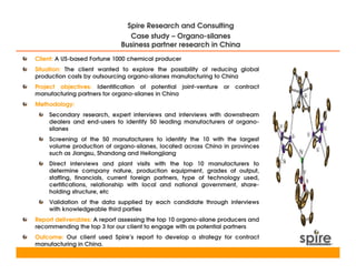 Spire Research and Consulting
                                Case study – Organo-silanes
                             Business partner research in China
Client: A US-based Fortune 1000 chemical producer
Situation: The client wanted to explore the possibility of reducing global
production costs by outsourcing organo-silanes manufacturing to China
Project objectives: Identification of potential joint-venture or     contract
manufacturing partners for organo-silanes in China
Methodology:
    Secondary research, expert interviews and interviews with downstream
    dealers and end-users to identify 50 leading manufacturers of organo-
    silanes
    Screening of the 50 manufacturers to identify the 10 with the largest
    volume production of organo-silanes, located across China in provinces
    such as Jiangsu, Shandong and Heilongjiang
    Direct interviews and plant visits with the top 10 manufacturers to
    determine company nature, production equipment, grades of output,
    staffing, financials, current foreign partners, type of technology used,
    certifications, relationship with local and national government, share-
    holding structure, etc
    Validation of the data supplied by each candidate through interviews
    with knowledgeable third parties
Report deliverables: A report assessing the top 10 organo-silane producers and
recommending the top 3 for our client to engage with as potential partners
Outcome: Our client used Spire’s report to develop a strategy for contract
manufacturing in China.
 