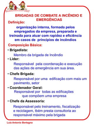 BRIGADAS DE COMBATE A INCÊNDIO E
EMERGÊNCIAS
Definição:
organização interna, formada pelos
empregados da empresa, preparada e
treinada para atuar com rapidez e eficiência
em casos de princípios de incêndios
Composição Básica:
• Brigadista:
Membro da brigada de Incêndio
• Lider:
Responsável pela coordenação e execução
das ações de emergência em sua área.
• Chefe Brigada:
Responsável por uma edificação com mais um
pavimento, setor
• Coordenador Geral:
Responsável por todas as edificações
que compõem uma empresa
• Chefe da Assessoria:
Responsável pelo treinamento, fiscalização
e reciclagem, tbém presta consultoria ao
responsável máximo pela brigada
Luiz Antonio Bertagna
 