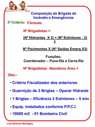 Composição da Brigada de
Incêndio e Emergências
3º Critério: Fórmula:
Nº Brigadistas =
(Nº Hidrantes X 3) + (Nº Extintores : 2)
2
Nº Brigadistas Abandono Área =
Nº Pavimentos X (Nº Saídas Emerg X3)
Funções:
Coordenador – Puxa-fila e Cerra-fila
Obs:-
• Guarnição de 3 Brigtas – Operar Hidrante
• 1 Brigtas – Eficiência 2 Extintores – 5 min
• Equip. instalados conforme P.P.C.I.
• 10000 m2 - 01 Bombeiro Civil
• Critério Fiscalizador dos anteriores
Luiz Antonio Bertagna
 