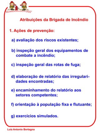 g) exercícios simulados.
Atribuições da Brigada de Incêndio
1. Ações de prevenção:
a) avaliação dos riscos existentes;
b) inspeção geral dos equipamentos de
combate a incêndio;
c) inspeção geral das rotas de fuga;
d) elaboração de relatório das irregulari-
dades encontradas;
e) encaminhamento do relatório aos
setores competentes;
f) orientação à população fixa e flutuante;
Luiz Antonio Bertagna
 