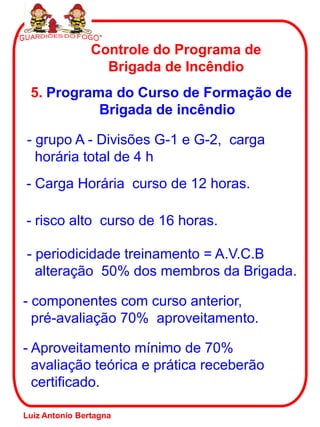 Controle do Programa de
Brigada de Incêndio
5. Programa do Curso de Formação de
Brigada de incêndio
- grupo A - Divisões G-1 e G-2, carga
horária total de 4 h
- risco alto curso de 16 horas.
- periodicidade treinamento = A.V.C.B
alteração 50% dos membros da Brigada.
- componentes com curso anterior,
pré-avaliação 70% aproveitamento.
- Aproveitamento mínimo de 70%
avaliação teórica e prática receberão
certificado.
- Carga Horária curso de 12 horas.
Luiz Antonio Bertagna
 