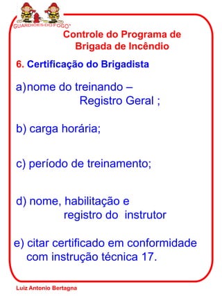 6. Certificação do Brigadista
Controle do Programa de
Brigada de Incêndio
a)nome do treinando –
Registro Geral ;
b) carga horária;
d) nome, habilitação e
registro do instrutor
c) período de treinamento;
e) citar certificado em conformidade
com instrução técnica 17.
Luiz Antonio Bertagna
 
