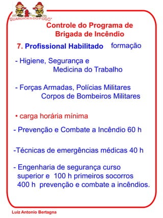 7. Profissional Habilitado
Controle do Programa de
Brigada de Incêndio
formação
- Higiene, Segurança e
Medicina do Trabalho
- Forças Armadas, Polícias Militares
Corpos de Bombeiros Militares
• carga horária mínima
- Prevenção e Combate a Incêndio 60 h
-Técnicas de emergências médicas 40 h
- Engenharia de segurança curso
superior e 100 h primeiros socorros
400 h prevenção e combate a incêndios.
Luiz Antonio Bertagna
 