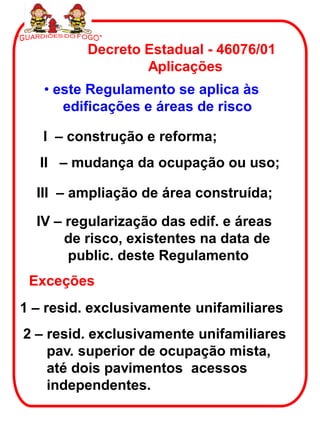 Decreto Estadual - 46076/01
                  Aplicações
   • este Regulamento se aplica às
      edificações e áreas de risco

   I – construção e reforma;
  II – mudança da ocupação ou uso;

  III – ampliação de área construída;

  IV – regularização das edif. e áreas
       de risco, existentes na data de
       public. deste Regulamento
 Exceções
1 – resid. exclusivamente unifamiliares
2 – resid. exclusivamente unifamiliares
    pav. superior de ocupação mista,
    até dois pavimentos acessos
    independentes.
 