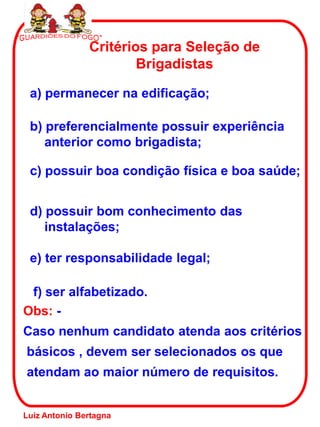 Critérios para Seleção de
                       Brigadistas

 a) permanecer na edificação;

 b) preferencialmente possuir experiência
    anterior como brigadista;

 c) possuir boa condição física e boa saúde;


 d) possuir bom conhecimento das
    instalações;

 e) ter responsabilidade legal;

 f) ser alfabetizado.
Obs: -
Caso nenhum candidato atenda aos critérios
básicos , devem ser selecionados os que
atendam ao maior número de requisitos.


Luiz Antonio Bertagna
 