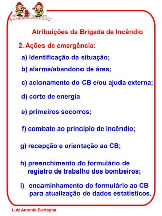 Atribuições da Brigada de Incêndio

   2. Ações de emergência:
    a) identificação da situação;
    b) alarme/abandono de área;

    c) acionamento do CB e/ou ajuda externa;

    d) corte de energia

    e) primeiros socorros;

    f) combate ao princípio de incêndio;

    g) recepção e orientação ao CB;

    h) preenchimento do formulário de
       registro de trabalho dos bombeiros;

    i) encaminhamento do formulário ao CB
       para atualização de dados estatísticos.

Luiz Antonio Bertagna
 