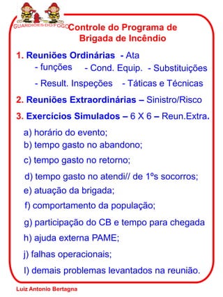 Controle do Programa de
                   Brigada de Incêndio
1. Reuniões Ordinárias - Ata
    - funções - Cond. Equip. - Substituições
      - Result. Inspeções   - Táticas e Técnicas
2. Reuniões Extraordinárias – Sinistro/Risco
3. Exercícios Simulados – 6 X 6 – Reun.Extra.
  a) horário do evento;
  b) tempo gasto no abandono;
  c) tempo gasto no retorno;
  d) tempo gasto no atendi// de 1ºs socorros;
  e) atuação da brigada;
  f) comportamento da população;
  g) participação do CB e tempo para chegada
  h) ajuda externa PAME;
  j) falhas operacionais;
  l) demais problemas levantados na reunião.
Luiz Antonio Bertagna
 