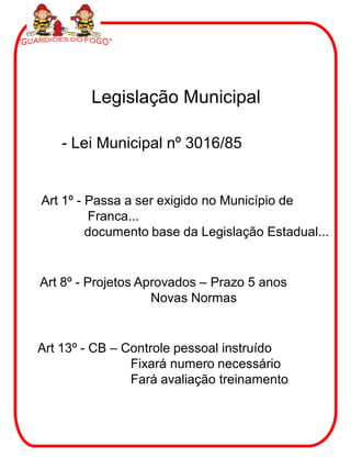 Legislação Municipal

    - Lei Municipal nº 3016/85


Art 1º - Passa a ser exigido no Município de
         Franca...
         documento base da Legislação Estadual...


Art 8º - Projetos Aprovados – Prazo 5 anos
                    Novas Normas


Art 13º - CB – Controle pessoal instruído
                Fixará numero necessário
                Fará avaliação treinamento
 