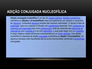 ADIÇÃO CONJUGADA NUCLEOFÍLICA
• Adição conjugada nucleofílica é um tipo de reação orgânica. Adições nucleofílicas
ordinárias ou adições 1,2-nucleofílicas lidam principalmente com adições a compostos
de carbonila. Compostos alquenos simples não mostram reatividade 1,2 devido à falta de
polaridade, salvo se o alqueno é ativado com substituintes especiais. Com compostos de
carbonila α,β-insaturados tais como cicloexenona, pode ser deduzida das estruturas de
ressonância que a posição β é um sítio eletrofílico, o qual pode reagir com um nucleófilo.
A carga negativa nestas estruturas é armazenada em um ânion alcóxido. Uma adição
nucleofílica é chamada de adição conjugada nucleofílica ou adição 1,4-nucleofílica. Os
alquenos ativados mais importantes são as acima mencionadas carbonilas e acrilonitrilas
conjugadas.
 