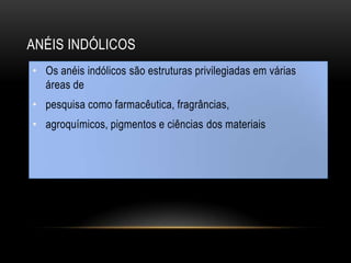 ANÉIS INDÓLICOS
• Os anéis indólicos são estruturas privilegiadas em várias
áreas de
• pesquisa como farmacêutica, fragrâncias,
• agroquímicos, pigmentos e ciências dos materiais
 