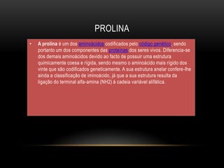 PROLINA
• A prolina é um dos aminoácidos codificados pelo código genético, sendo
portanto um dos componentes das proteínas dos seres vivos. Diferencia-se
dos demais aminoácidos devido ao facto de possuir uma estrutura
quimicamente coesa e rígida, sendo mesmo o aminoácido mais rígido dos
vinte que são codificados geneticamente. A sua estrutura anelar confere-lhe
ainda a classificação de iminoácido, já que a sua estrutura resulta da
ligação do terminal alfa-amina (NH2) à cadeia variável alifática.
 