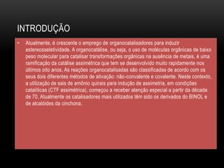 INTRODUÇÃO
• Atualmente, é crescente o emprego de organocatalisadores para induzir
estereosseletividade. A organocatálise, ou seja, o uso de moléculas orgânicas de baixo
peso molecular para catalisar transformações orgânicas na ausência de metais, é uma
ramificação da catálise assimétrica que tem se desenvolvido muito rapidamente nos
últimos oito anos. As reações organocatalisadas são classificadas de acordo com os
seus dois diferentes métodos de ativação: não-convalente e covalente. Neste contexto,
a utilização de sais de amônio quirais para indução de assimetria, em condições
catalíticas (CTF assimétrica), começou a receber atenção especial a partir da década
de 70. Atualmente os catalisadores mais utilizados têm sido os derivados do BINOL e
de alcalóides da cinchona.
 