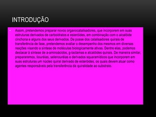 INTRODUÇÃO
• Assim, pretendemos preparar novos organocatalisadores, que incorporem em suas
estruturas derivados de carboidratos e esteróides, em combinação com o alcalóide
cinchona e alguns dos seus derivados. De posse dos catalisadores quirais de
transferência de fase, pretendemos avaliar o desempenho dos mesmos em diversas
reações visando a síntese de moléculas biologicamente ativas. Dentre elas, podemos
destacar à síntese de a-aminoácidos, g-lactamas e alcalóides quirais. De maneira similar,
prepararemos, tiouréias, selenouréias e derivados squaramídicos que incorporem em
suas estruturas um núcleo quiral derivado de esteróides, os quais devem atuar como
agentes responsáveis pela transferência da quiralidade ao substrato.
 