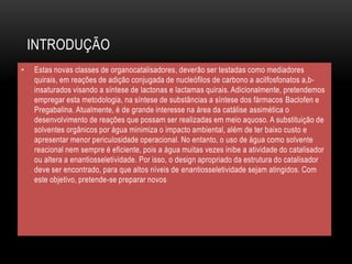 INTRODUÇÃO
• Estas novas classes de organocatalisadores, deverão ser testadas como mediadores
quirais, em reações de adição conjugada de nucleófilos de carbono a acilfosfonatos a,b-
insaturados visando a síntese de lactonas e lactamas quirais. Adicionalmente, pretendemos
empregar esta metodologia, na síntese de substâncias a síntese dos fármacos Baclofen e
Pregabalina. Atualmente, é de grande interesse na área da catálise assimética o
desenvolvimento de reações que possam ser realizadas em meio aquoso. A substituição de
solventes orgânicos por água minimiza o impacto ambiental, além de ter baixo custo e
apresentar menor periculosidade operacional. No entanto, o uso de água como solvente
reacional nem sempre é eficiente, pois a água muitas vezes inibe a atividade do catalisador
ou altera a enantiosseletividade. Por isso, o design apropriado da estrutura do catalisador
deve ser encontrado, para que altos níveis de enantiosseletividade sejam atingidos. Com
este objetivo, pretende-se preparar novos
 