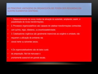 AS PRINCIPAIS VANTAGENS DA ORGANOCATÁLISE PODEM SER RESUMIDAS EM
QUATRO ELEMENTOS CENTRAIS:
• 1. Desenvolvimento de novos modos de ativação do substrato, ampliando, assim, a
possibilidade de novas transformações;
• 2. Processos organocatalíticos são capazes de catalisar transformações conhecidas
• com químio, régio, diástereo, ou enantiosseletividade;
• 3. Catalisadores orgânicos são geralmente insensíveis ao oxigênio e umidade, não
• requerem a utilização de ambiente rea
• cional inerte ou solventes secos;
• 4.Os organocatalisadores são de baixo custo
• de preparação, fácil de manusear e
• prontamente acessível em grande escala.
 