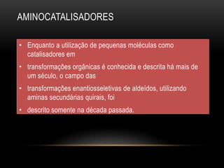 AMINOCATALISADORES
• Enquanto a utilização de pequenas moléculas como
catalisadores em
• transformações orgânicas é conhecida e descrita há mais de
um século, o campo das
• transformações enantiosseletivas de aldeídos, utilizando
aminas secundárias quirais, foi
• descrito somente na década passada.
 