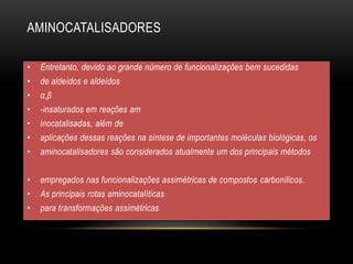 AMINOCATALISADORES
• Entretanto, devido ao grande número de funcionalizações bem sucedidas
• de aldeídos e aldeídos
• α,β
• -insaturados em reações am
• inocatalisadas, além de
• aplicações dessas reações na síntese de importantes moléculas biológicas, os
• aminocatalisadores são considerados atualmente um dos principais métodos
• empregados nas funcionalizações assimétricas de compostos carbonílicos.
• As principais rotas aminocatalíticas
• para transformações assimétricas
 