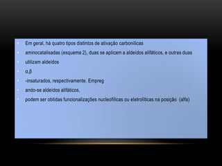 • Em geral, há quatro tipos distintos de ativação carbonílicas
• aminocatalisadas (esquema 2), duas se aplicam a aldeídos alifáticos, e outras duas
• utilizam aldeídos
• α,β
• -insaturados, respectivamente. Empreg
• ando-se aldeídos alifáticos,
• podem ser obtidas funcionalizações nucleofílicas ou eletrolíticas na posição (alfa)
 