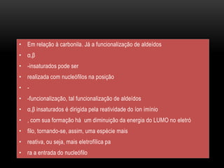 • Em relação à carbonila. Já a funcionalização de aldeídos
• α,β
• -insaturados pode ser
• realizada com nucleófilos na posição
• -
• -funcionalização, tal funcionalização de aldeídos
• α,β insaturados é dirigida pela reatividade do íon imínio
• , com sua formação há um diminuição da energia do LUMO no eletró
• filo, tornando-se, assim, uma espécie mais
• reativa, ou seja, mais eletrofílica pa
• ra a entrada do nucleófilo
 