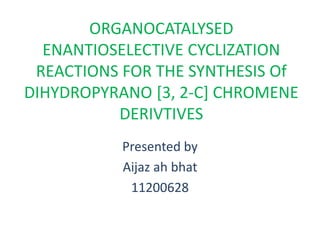 ORGANOCATALYSED
ENANTIOSELECTIVE CYCLIZATION
REACTIONS FOR THE SYNTHESIS Of
DIHYDROPYRANO [3, 2-C] CHROMENE
DERIVTIVES
Presented by
Aijaz ah bhat
11200628
 