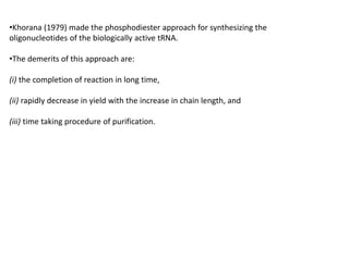 •Khorana (1979) made the phosphodiester approach for synthesizing the
oligonucleotides of the biologically active tRNA.
•The demerits of this approach are:
(i) the completion of reaction in long time,
(ii) rapidly decrease in yield with the increase in chain length, and
(iii) time taking procedure of purification.
 