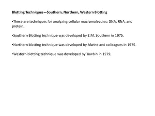 Blotting Techniques—Southern, Northern, Western Blotting
•These are techniques for analyzing cellular macromolecules: DNA, RNA, and
protein.
•Southern Blotting technique was developed by E.M. Southern in 1975.
•Northern blotting technique was developed by Alwine and colleagues in 1979.
•Western blotting technique was developed by Towbin in 1979.
 