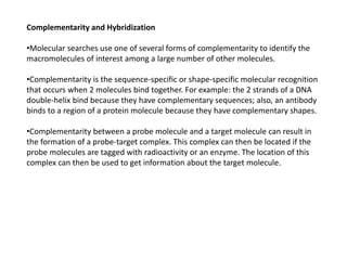 Complementarity and Hybridization
•Molecular searches use one of several forms of complementarity to identify the
macromolecules of interest among a large number of other molecules.
•Complementarity is the sequence-specific or shape-specific molecular recognition
that occurs when 2 molecules bind together. For example: the 2 strands of a DNA
double-helix bind because they have complementary sequences; also, an antibody
binds to a region of a protein molecule because they have complementary shapes.
•Complementarity between a probe molecule and a target molecule can result in
the formation of a probe-target complex. This complex can then be located if the
probe molecules are tagged with radioactivity or an enzyme. The location of this
complex can then be used to get information about the target molecule.
 
