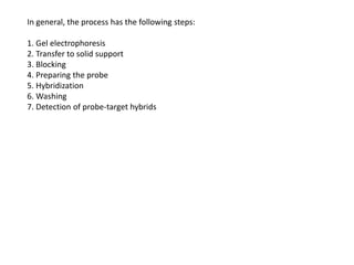 In general, the process has the following steps:
1. Gel electrophoresis
2. Transfer to solid support
3. Blocking
4. Preparing the probe
5. Hybridization
6. Washing
7. Detection of probe-target hybrids
 