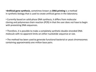 •Artificial gene synthesis, sometimes known as DNA printing is a method
in synthetic biology that is used to create artificial genes in the laboratory.
• Currently based on solid-phase DNA synthesis, it differs from molecular
cloning and polymerase chain reaction (PCR) in that the user does not have to begin
with preexisting DNA sequences.
• Therefore, it is possible to make a completely synthetic double-stranded DNA
molecule with no apparent limits on either nucleotide sequence or size.
• The method has been used to generate functional bacterial or yeast chromosomes
containing approximately one million base pairs.
 